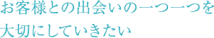 お客様との出会いの一つ一つを大切にしていきたい。